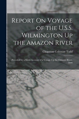 Report On Voyage of the U.S.S. Wilmington Up the Amazon River: Preceded by a Short Account of a Voyage Up the Orinoco River, 1899 by Todd, Chapman Coleman