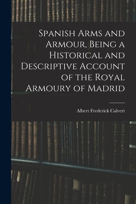 Spanish Arms and Armour, Being a Historical and Descriptive Account of the Royal Armoury of Madrid by Frederick, Calvert Albert