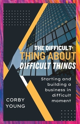 The difficult thing about difficult things: Starting and building a business in difficult moment by Young, Corby