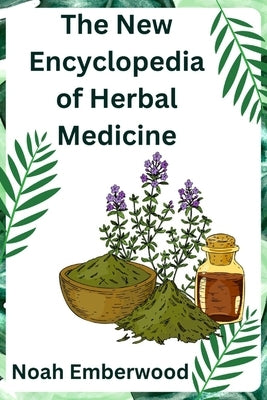 The New Encyclopedia of Herbal Medicine: A Comprehensive Guide on How to Naturally Improve Your Health with Herbs by Emberwood, Noah