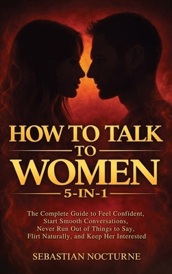 How to Talk to Women 5-in-1: The Complete Guide to Feel Confident, Start Smooth Conversations, Never Run Out of Things to Say, Flirt Naturally, and Ke by Nocturne, Sebastian