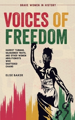 Voices of Freedom: Harriet Tubman, Sojourner Truth, and Other Women Abolitionists Who Shattered Chains by Baker, Elise