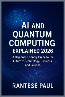 AI and Quantum Computing Explained 2026: A Beginner-Friendly Guide to the Future of Technology, Business, and Science by Paul, Rantese