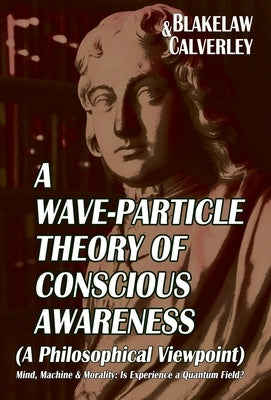 A Wave-Particle Theory of Conscious Awareness (A Philosophical Viewpoint): Mind, Machine & Morality - Is Experience a Quantum Field? by Calverley