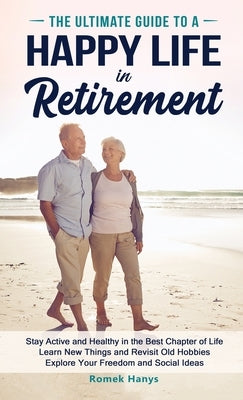 The Ultimate Guide to a Happy Life in Retirement: Stay Active and Healthy in the Best Chapter of Life Learn New Things and Revisit Old Hobbies Explore by Hanys, Romek