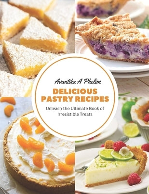 Delicious Pastry Recipes: Unleash the Ultimate Book of Irresistible Treats by Phelim, Avantika A.