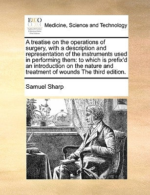 A Treatise on the Operations of Surgery, with a Description and Representation of the Instruments Used in Performing Them: To Which Is Prefix'd an Int by Sharp, Samuel