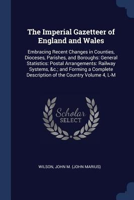 The Imperial Gazetteer of England and Wales: Embracing Recent Changes in Counties, Dioceses, Parishes, and Boroughs: General Statistics: Postal Arrang by Wilson, John M. (John Marius)