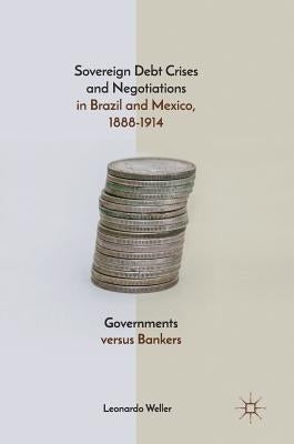 Sovereign Debt Crises and Negotiations in Brazil and Mexico, 1888-1914: Governments Versus Bankers by Weller, Leonardo
