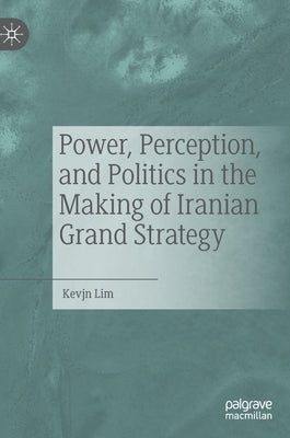 Power, Perception, and Politics in the Making of Iranian Grand Strategy by Lim, Kevjn