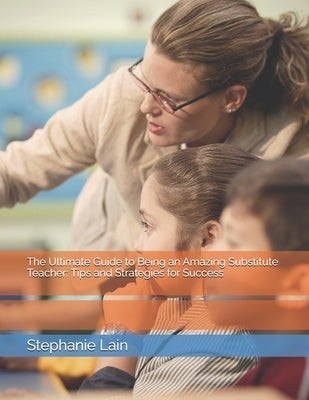 The Ultimate Guide to Being an Amazing Substitute Teacher: Tips and Strategies for Success by Lain, Stephanie