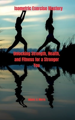 Isometric Exercise Mastery: Unlocking Strength, Health, and Fitness for a Stronger You by Morris, Adams U.