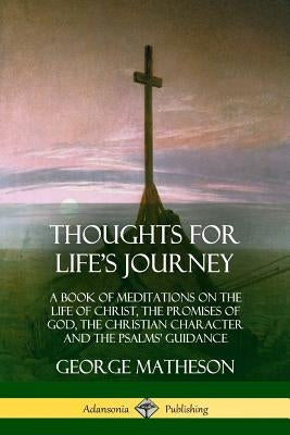 Thoughts for Life's Journey: A Book of Meditations on the Life of Christ, the Promises of God, the Christian Character and the Psalms' Guidance by Matheson, George