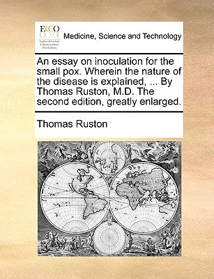 An essay on inoculation for the small pox. Wherein the nature of the disease is explained, ... By Thomas Ruston, M.D. The second edition, greatly enla by Ruston, Thomas