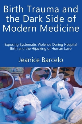Birth Trauma and the Dark Side of Modern Medicine: Exposing Systematic Violence During Hospital Birth and the Hijacking of Human Love by Barcelo, Jeanice