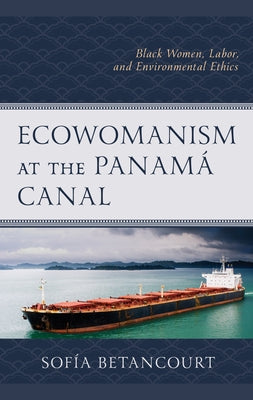 Ecowomanism at the Panamaa Canal: Black Women, Labor, and Environmental Ethics by Betancourt, Sofía