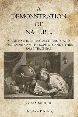 A Demonstration of Nature: Made to the Erring Alchemists and Complaining of the Sophists and other False Teachers by Mehung, John A.