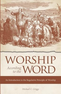 Worship According to the Word: An Introduction to the Regulative Principle of Worship by Griggs, Michael C.