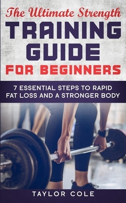 The Ultimate Strength Training Guide for Beginners: 7 Essential Keys to Rapid Fat Loss and a Stronger Body by Cole, Taylor