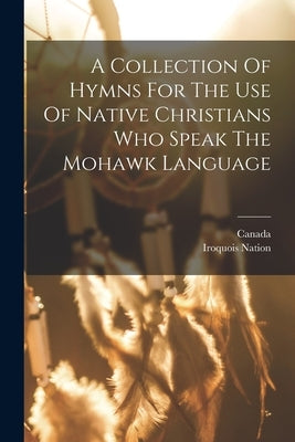 A Collection Of Hymns For The Use Of Native Christians Who Speak The Mohawk Language by Canada
