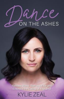 Dance on the Ashes: Release Worry, Guilt and Fear and Embrace the Calling of Your Soul by Zeal, Kylie