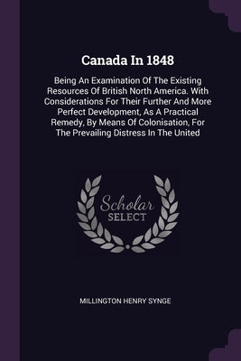 Canada In 1848: Being An Examination Of The Existing Resources Of British North America. With Considerations For Their Further And Mor by Synge, Millington Henry
