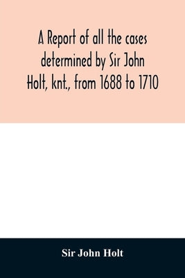 A report of all the cases determined by Sir John Holt, knt., from 1688 to 1710: during which time he was Lord Chief Justice of England: containing man by John Holt