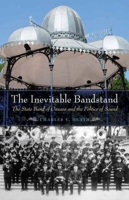 The Inevitable Bandstand: The State Band of Oaxaca and the Politics of Sound by Heath, Charles V.