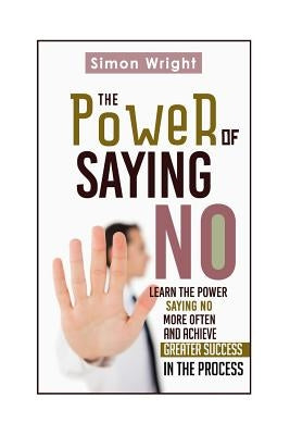 The Power Of Saying No: Learn The Power Saying No More Often And Achieve Greater Success In The Process by Wright, Simon