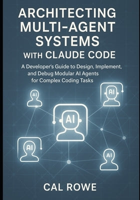 Architecting Multi-Agent Systems with Claude Code: A Developer's Guide to Design, Implement, and Debug Modular AI Agents for Complex Coding Tasks by Rowe, Cal
