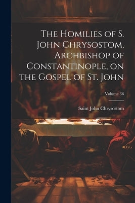 The Homilies of S. John Chrysostom, Archbishop of Constantinople, on the Gospel of St. John; Volume 36 by John Chrysostom, Saint