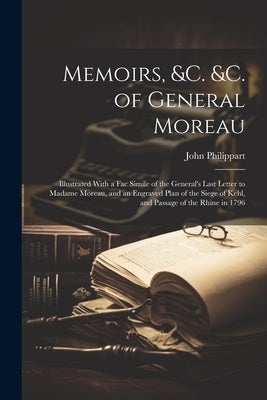 Memoirs, &c. &c. of General Moreau; Illustrated With a Fac Simile of the General's Last Letter to Madame Moreau, and an Engraved Plan of the Siege of by Philippart, John 1784?-1875