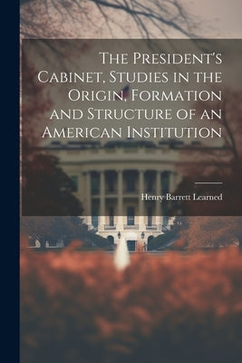 The President's Cabinet, Studies in the Origin, Formation and Structure of an American Institution by Learned, Henry Barrett