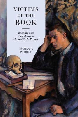 Victims of the Book: Reading and Masculinity in Fin-De-Si?cle France by Proulx, Francois