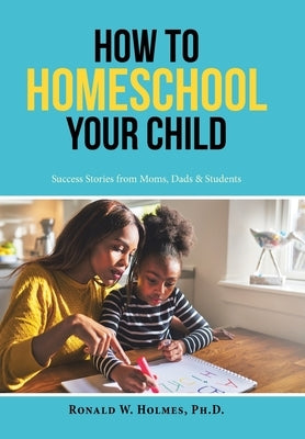 How to Homeschool Your Child: Success Stories from Moms, Dads & Students by Holmes, Ronald W.