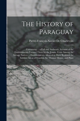 The History of Paraguay: Containing ... a Full and Authentic Account of the Establishments Formed There by the Jesuits, From Among the Savage N by de Charlevoix, Pierre-François-Xavier