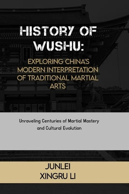 History of Wushu: Exploring China's Modern Interpretation of Traditional Martial Arts: Unraveling Centuries of Martial Mastery and Cultural Evolution by Xingru Li, Junlei