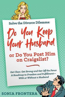 Solve the Divorce Dilemma: Do You Keep Your Husband or Do You Post Him on Craigslist?: Get Clear, Get Strong and Get Off the Fence. A Roadmap to by Frontera, Sonia