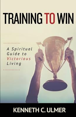 Training to Win: A Spiritual Guide to Victorious Living by Ulmer, Kenneth C.