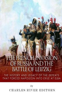 The French Invasion of Russia and the Battle of Leipzig: The History and Legacy of the Defeats that Forced Napoleon into Exile at Elba by Charles River Editors