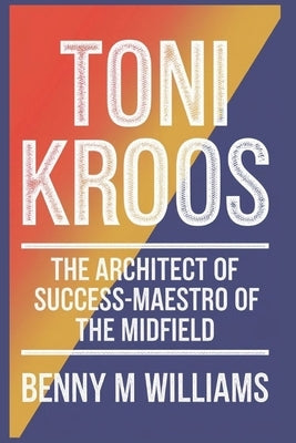 Toni Kroos: The Architect of Success-Maestro of the Midfield by M. Williams, Benny