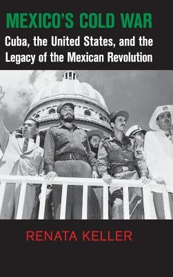 Mexico's Cold War: Cuba, the United States, and the Legacy of the Mexican Revolution by Keller, Renata