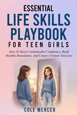 Essential Life Skills Playbook for Teen Girls: How To Boost Unshakeable Confidence, Build Healthy Boundaries, And Create a Future You Love by Mercer, Cole