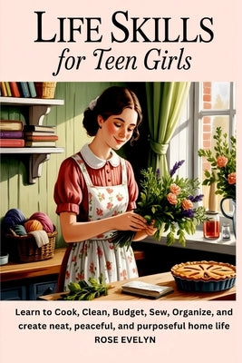 Life Skills for Teen Girls: Learn to Cook, Clean, Budget, Sew, Organize, and Create a Neat, Peaceful, and Purposeful Home Life by Evelyn, Rose