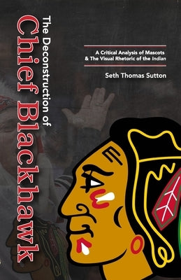 The Deconstruction of Chief Blackhawk: A Critical Analysis of Mascots & The Visual Rhetoric of the Indian. by Sutton, Seth Thomas