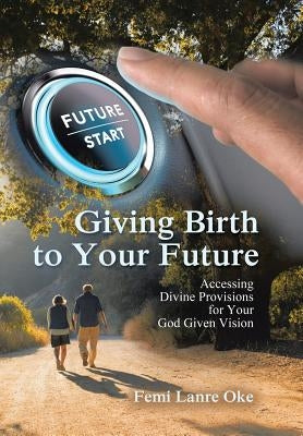 Giving Birth to Your Future: Accessing Divine Provisions for Your God Given Vision by Lanre Oke, Femi