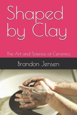 Shaped by Clay: The Art and Science of Ceramics by Jensen, Brandon