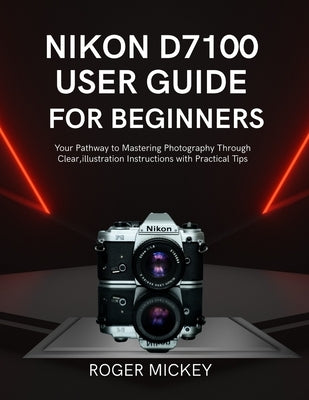 Nikon D7100 User Guide for Beginners: Your Pathway to Mastering Photography Through Clear, illustration Instructions with Practical Tips by Mickey, Roger