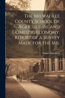 The Milwaukee County School of Agriculture and Domestic Economy. Report of a Survey Made for the Mil by Matscheck, Walter