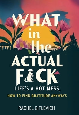 What in the Actual Fck: Life's a hot mess, how to find gratitude anyways by Gitlevich